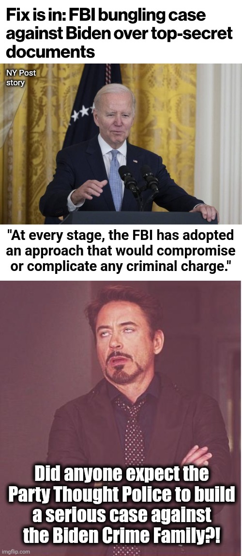 The Biden Crime Family gets another free pass |  NY Post
story; "At every stage, the FBI has adopted
an approach that would compromise or complicate any criminal charge."; Did anyone expect the
Party Thought Police to build
a serious case against
the Biden Crime Family?! | image tagged in memes,face you make robert downey jr,joe biden,classified documents,fbi,corruption | made w/ Imgflip meme maker