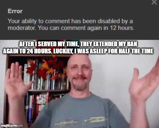 amazing job, andrew. | AFTER I SERVED MY TIME, THEY EXTENDED MY BAN AGAIN TO 24 HOURS. LUCKILY, I WAS ASLEEP FOR HALF THE TIME | image tagged in doug walker clapping | made w/ Imgflip meme maker