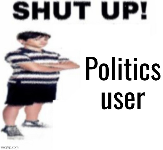 shut up! | Politics user | image tagged in shut up | made w/ Imgflip meme maker