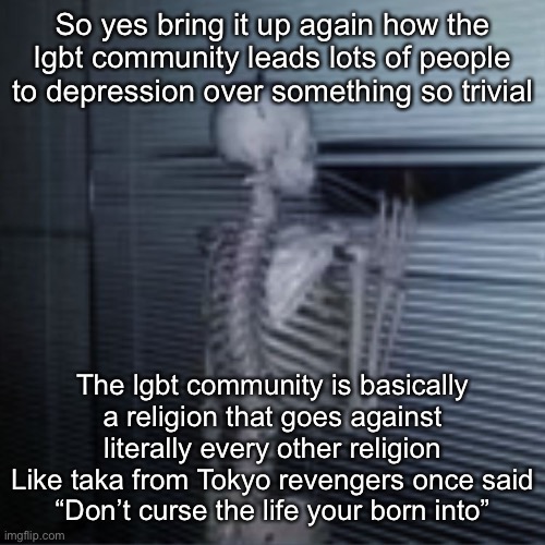 Skeleton peek | So yes bring it up again how the lgbt community leads lots of people to depression over something so trivial; The lgbt community is basically a religion that goes against literally every other religion
Like taka from Tokyo revengers once said
“Don’t curse the life your born into” | image tagged in skeleton peek | made w/ Imgflip meme maker