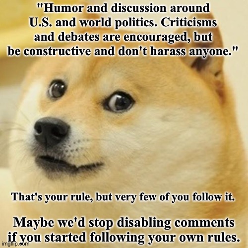 it's the principle.  Try following your own rules. | "Humor and discussion around U.S. and world politics. Criticisms and debates are encouraged, but be constructive and don't harass anyone."; That's your rule, but very few of you follow it. Maybe we'd stop disabling comments if you started following your own rules. | image tagged in memes,doge | made w/ Imgflip meme maker