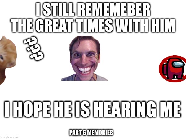 memories | I STILL REMEMEBER THE GREAT TIMES WITH HIM; ??? I HOPE HE IS HEARING ME; PART 6 MEMORIES | image tagged in love,cats | made w/ Imgflip meme maker