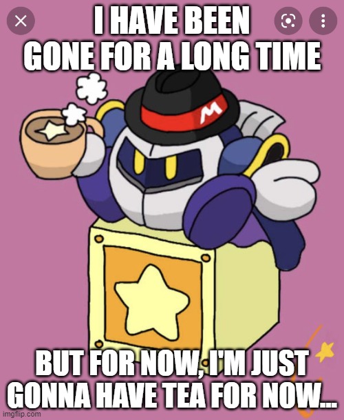Meta Knight having a cup of tea | I HAVE BEEN GONE FOR A LONG TIME; BUT FOR NOW, I'M JUST GONNA HAVE TEA FOR NOW... | image tagged in meta knight having a cup of tea,idk what i'm doing,i have been gone for a long time | made w/ Imgflip meme maker