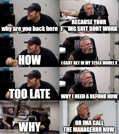 Op | why are you back here; BECAUSE YOUR F***ING SHIT DONT WORK; HOW; I CANT GET IN MY TESLA MODEL X; TOO LATE; WHY I NEED A REFUND NOW; WHY; OR IMA CALL THE MANAGERRR NOW | image tagged in american chopper extended | made w/ Imgflip meme maker