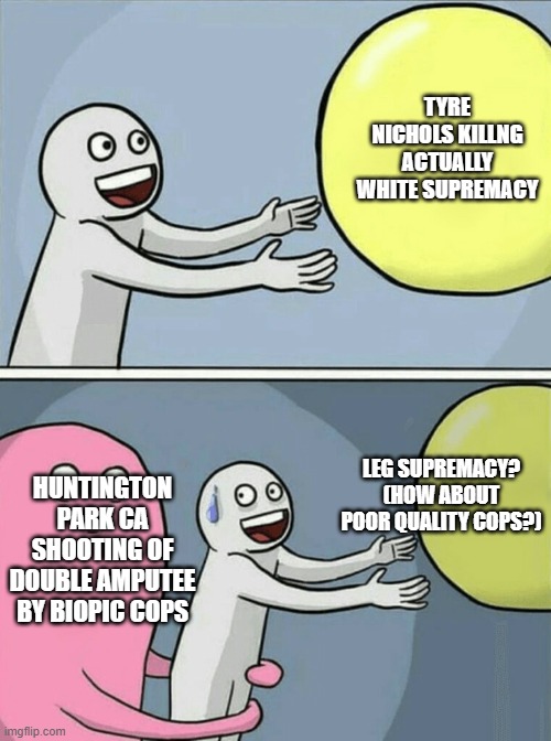 hmm maybe it's something about the cops in both cases | TYRE NICHOLS KILLNG ACTUALLY WHITE SUPREMACY; LEG SUPREMACY? (HOW ABOUT POOR QUALITY COPS?); HUNTINGTON PARK CA SHOOTING OF DOUBLE AMPUTEE BY BIOPIC COPS | image tagged in memes,running away balloon | made w/ Imgflip meme maker