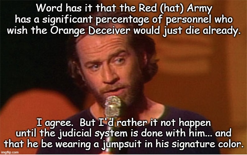 Totally on the same page for once... |  Word has it that the Red (hat) Army has a significant percentage of personnel who wish the Orange Deceiver would just die already. I agree.  But I'd rather it not happen until the judicial system is done with him... and that he be wearing a jumpsuit in his signature color. | image tagged in trump is the election fraud,trump is a crook,trump is a moron,liar liar,trump unfit unqualified dangerous | made w/ Imgflip meme maker