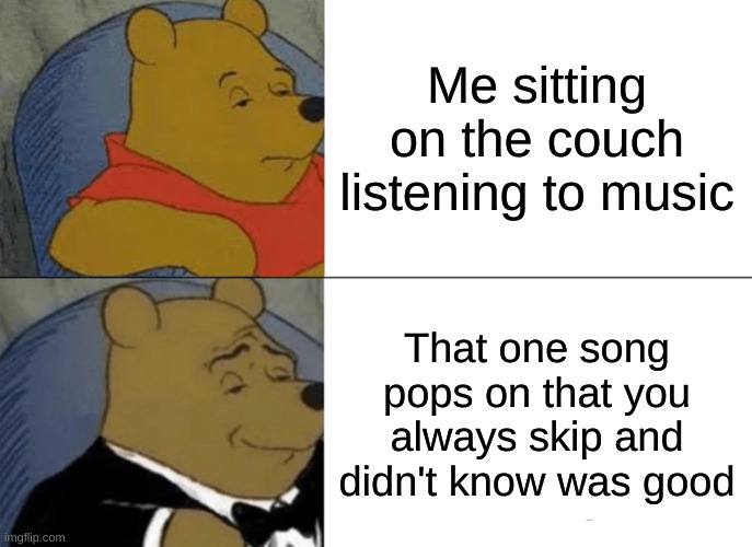 Me almost everyday tbh | Me sitting on the couch listening to music; That one song pops on that you always skip and didn't know was good | image tagged in memes,tuxedo winnie the pooh | made w/ Imgflip meme maker
