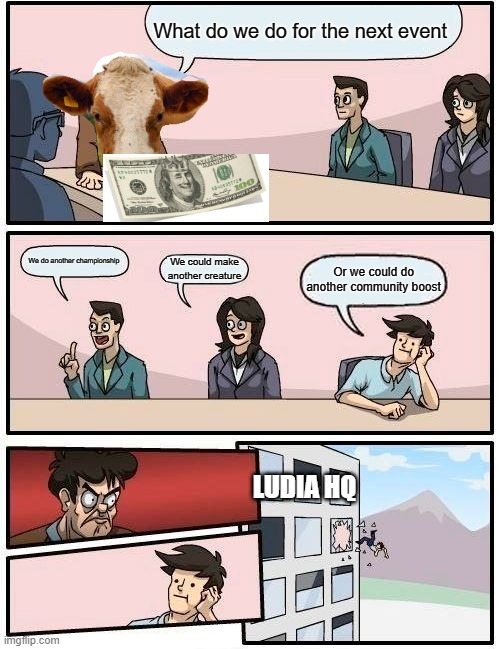 Boardroom Meeting Suggestion | What do we do for the next event; We do another championship; We could make another creature; Or we could do another community boost; LUDIA HQ | image tagged in memes,boardroom meeting suggestion | made w/ Imgflip meme maker