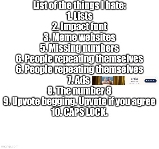 Blank White Template | List of the things I hate:
1. Lists
2. Impact font
3. Meme websites
5. Missing numbers
6. People repeating themselves
6. People repeating themselves
7. Ads 
8. The number 8
9. Upvote begging. Upvote if you agree
10. CAPS LOCK. | image tagged in blank white template | made w/ Imgflip meme maker