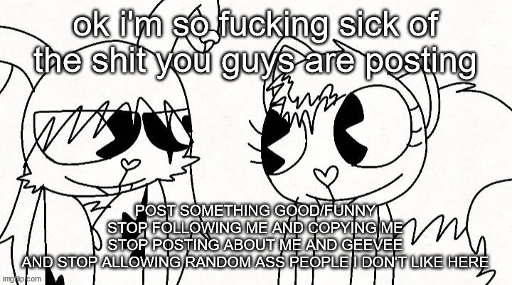 i might have to shut down the stream for a little bit | ok i'm so fucking sick of the shit you guys are posting; POST SOMETHING GOOD/FUNNY
STOP FOLLOWING ME AND COPYING ME
STOP POSTING ABOUT ME AND GEEVEE
AND STOP ALLOWING RANDOM ASS PEOPLE I DON'T LIKE HERE | image tagged in kitty and reddma | made w/ Imgflip meme maker