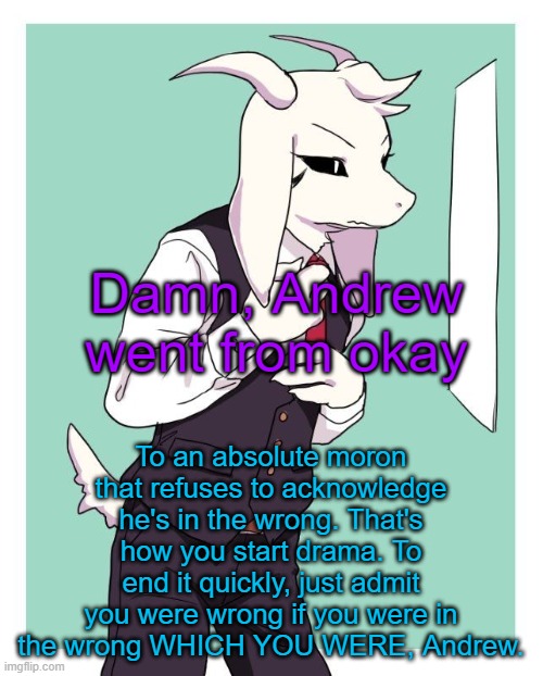I did it not too long ago and it ended peacefully. | Damn, Andrew went from okay; To an absolute moron that refuses to acknowledge he's in the wrong. That's how you start drama. To end it quickly, just admit you were wrong if you were in the wrong WHICH YOU WERE, Andrew. | image tagged in asriel in a suit | made w/ Imgflip meme maker
