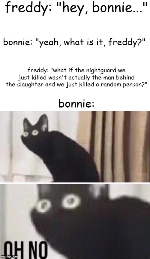(Blurry-nugget: Always wondered how that worked) |  freddy: "hey, bonnie..."; bonnie: "yeah, what is it, freddy?"; freddy: "what if the nightguard we just killed wasn't actually the man behind the slaughter and we just killed a random person?"; bonnie: | image tagged in oh no cat,fnaf | made w/ Imgflip meme maker