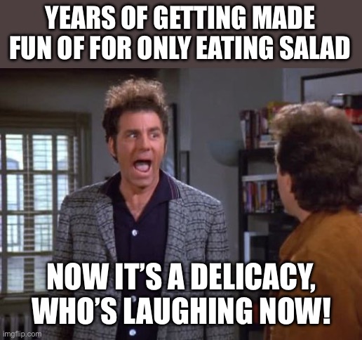 vegan, vegan problems, cosmo kramer, seinfeld | YEARS OF GETTING MADE FUN OF FOR ONLY EATING SALAD; NOW IT’S A DELICACY, WHO’S LAUGHING NOW! | image tagged in vegan vegan problems cosmo kramer seinfeld,fun,vegan,inflation | made w/ Imgflip meme maker