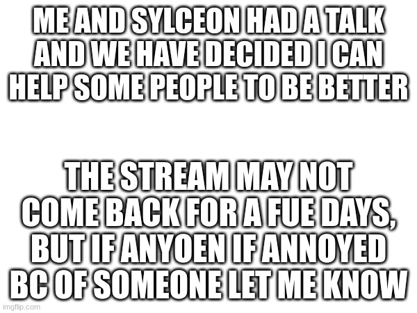 ... | ME AND SYLCEON HAD A TALK AND WE HAVE DECIDED I CAN HELP SOME PEOPLE TO BE BETTER; THE STREAM MAY NOT COME BACK FOR A FUE DAYS, BUT IF ANYOEN IF ANNOYED BC OF SOMEONE LET ME KNOW | image tagged in idk | made w/ Imgflip meme maker