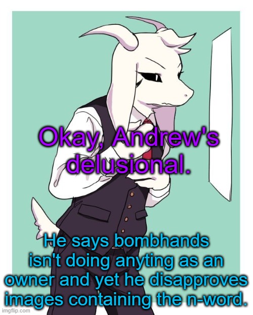 Bombhands knows how to moderate, while you Andrew, can't even follow your own TOS. | Okay, Andrew's delusional. He says bombhands isn't doing anyting as an owner and yet he disapproves images containing the n-word. | image tagged in asriel in a suit | made w/ Imgflip meme maker