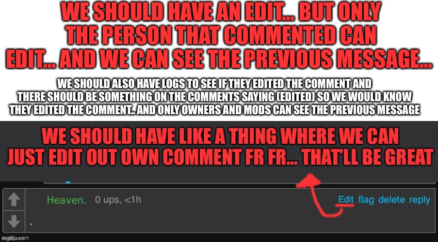 Alright, So I’ve updated some changes to this Idea, Comment below if you want to add in some more | WE SHOULD HAVE AN EDIT… BUT ONLY THE PERSON THAT COMMENTED CAN EDIT… AND WE CAN SEE THE PREVIOUS MESSAGE…; WE SHOULD ALSO HAVE LOGS TO SEE IF THEY EDITED THE COMMENT AND THERE SHOULD BE SOMETHING ON THE COMMENTS SAYING (EDITED) SO WE WOULD KNOW THEY EDITED THE COMMENT.. AND ONLY OWNERS AND MODS CAN SEE THE PREVIOUS MESSAGE | image tagged in imgflip,ideas,edit | made w/ Imgflip meme maker