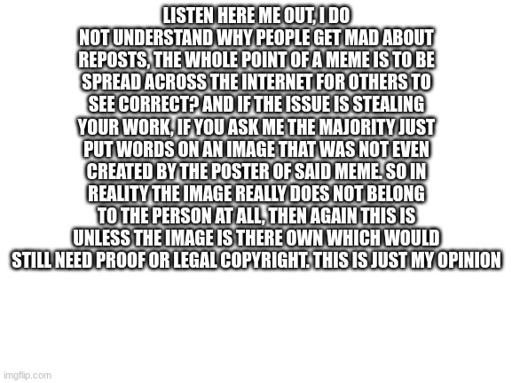 Here me out | LISTEN HERE ME OUT, I DO NOT UNDERSTAND WHY PEOPLE GET MAD ABOUT REPOSTS, THE WHOLE POINT OF A MEME IS TO BE SPREAD ACROSS THE INTERNET FOR OTHERS TO SEE CORRECT? AND IF THE ISSUE IS STEALING YOUR WORK, IF YOU ASK ME THE MAJORITY JUST PUT WORDS ON AN IMAGE THAT WAS NOT EVEN CREATED BY THE POSTER OF SAID MEME. SO IN REALITY THE IMAGE REALLY DOES NOT BELONG TO THE PERSON AT ALL, THEN AGAIN THIS IS UNLESS THE IMAGE IS THERE OWN WHICH WOULD STILL NEED PROOF OR LEGAL COPYRIGHT. THIS IS JUST MY OPINION | image tagged in change my mind | made w/ Imgflip meme maker