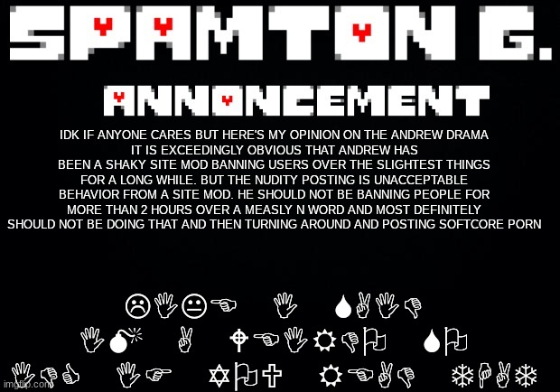 Spamton announcement temp | LIKE I SAID IM A WEIRDO SO IDC IF YOU READ THAT; IDK IF ANYONE CARES BUT HERE'S MY OPINION ON THE ANDREW DRAMA
IT IS EXCEEDINGLY OBVIOUS THAT ANDREW HAS BEEN A SHAKY SITE MOD BANNING USERS OVER THE SLIGHTEST THINGS FOR A LONG WHILE. BUT THE NUDITY POSTING IS UNACCEPTABLE BEHAVIOR FROM A SITE MOD. HE SHOULD NOT BE BANNING PEOPLE FOR MORE THAN 2 HOURS OVER A MEASLY N WORD AND MOST DEFINITELY SHOULD NOT BE DOING THAT AND THEN TURNING AROUND AND POSTING SOFTCORE PORN | image tagged in spamton announcement temp | made w/ Imgflip meme maker