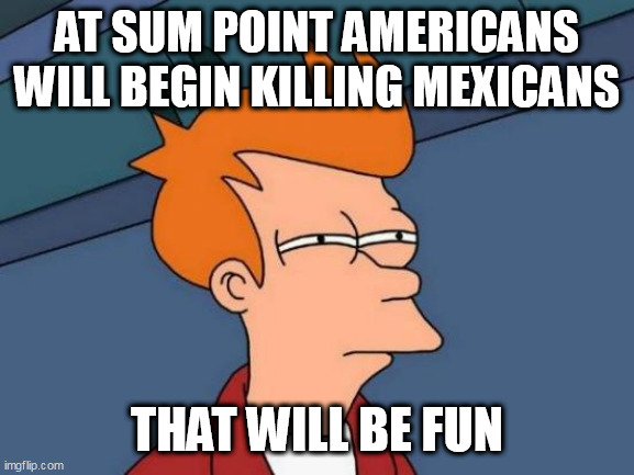 Futurama Fry Meme | AT SUM POINT AMERICANS WILL BEGIN KILLING MEXICANS; THAT WILL BE FUN | image tagged in memes,futurama fry | made w/ Imgflip meme maker