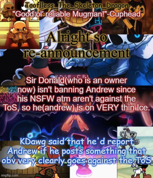 So for now, Andrew isn't going to loose his privialges or be banned. But speaking of Site Mods, do you think there needs to be a | Alright so re-announcement; Sir Donald(who is an owner now) isn't banning Andrew since his NSFW atm aren't against the ToS, so he(andrew) is on VERY thin Ice. KDawg said that he'd report Andrew if he posts something that obv very clearly goes against the ToS | image tagged in toof's/skid's indie cross temp | made w/ Imgflip meme maker