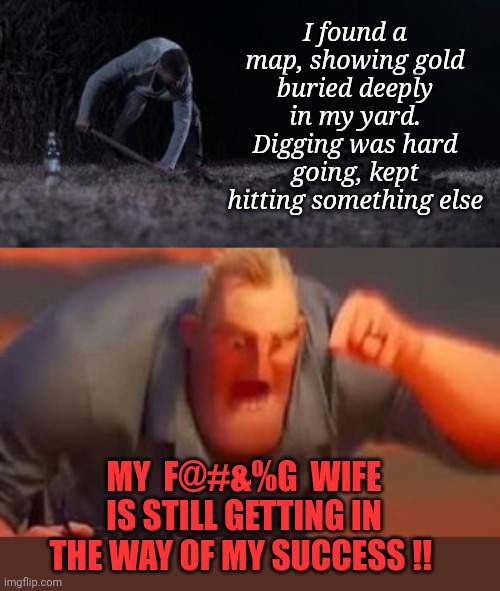SHE ALWAYS GETS IN THE WAY! | I found a map, showing gold buried deeply in my yard. Digging was hard going, kept hitting something else; MY  F@#&%G  WIFE IS STILL GETTING IN THE WAY OF MY SUCCESS !! | image tagged in mr incredible mad,wife,buried,treasure,gold | made w/ Imgflip meme maker