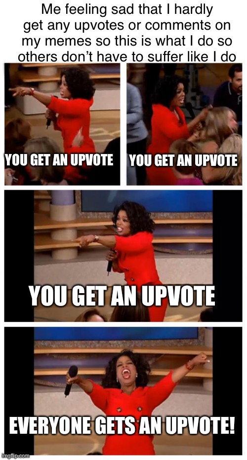 I do this cuz i rlly like the memes | Me feeling sad that I hardly get any upvotes or comments on my memes so this is what I do so others don’t have to suffer like I do; YOU GET AN UPVOTE; YOU GET AN UPVOTE; YOU GET AN UPVOTE; EVERYONE GETS AN UPVOTE! | image tagged in memes,oprah you get a car everybody gets a car,upvotes | made w/ Imgflip meme maker