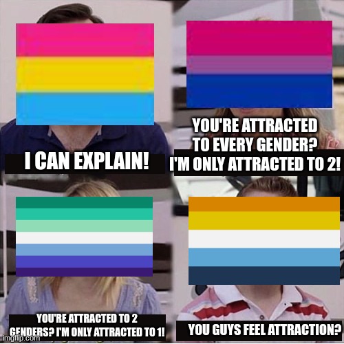 lgbtq be like | YOU'RE ATTRACTED TO EVERY GENDER? I'M ONLY ATTRACTED TO 2! I CAN EXPLAIN! YOU'RE ATTRACTED TO 2 GENDERS? I'M ONLY ATTRACTED TO 1! YOU GUYS FEEL ATTRACTION? | image tagged in you guys are getting paid template | made w/ Imgflip meme maker