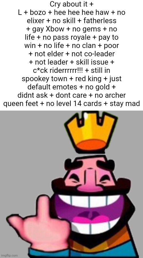 Clash | Cry about it + L + bozo + hee hee hee haw + no elixer + no skill + fatherless + gay Xbow + no gems + no life + no pass royale + pay to win + no life + no clan + poor + not elder + not co-leader + not leader + skill issue + c*ck riderrrrrr!!! + still in spookey town + red king + just default emotes + no gold + didnt ask + dont care + no archer queen feet + no level 14 cards + stay mad | image tagged in clash royale | made w/ Imgflip meme maker