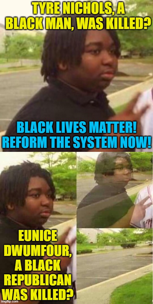 Liberal cultists be like | TYRE NICHOLS, A BLACK MAN, WAS KILLED? BLACK LIVES MATTER! REFORM THE SYSTEM NOW! EUNICE DWUMFOUR, A BLACK REPUBLICAN WAS KILLED? | image tagged in black guy disappearing,political meme,tyre nichols,eunice dwumfour,liberals,black lives matter | made w/ Imgflip meme maker