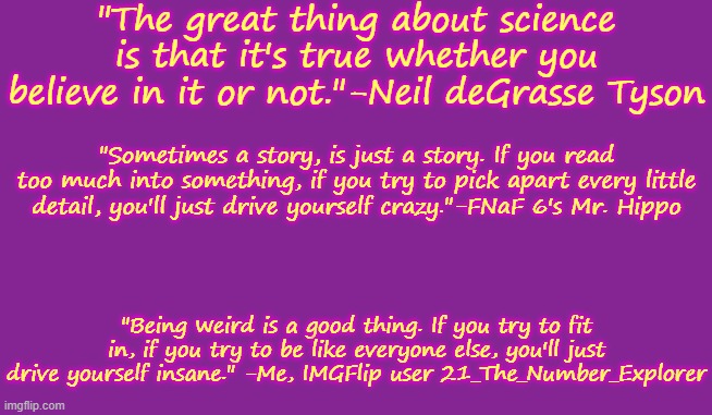 Here's some random quotes for you. | "The great thing about science is that it's true whether you believe in it or not."-Neil deGrasse Tyson; "Sometimes a story, is just a story. If you read too much into something, if you try to pick apart every little detail, you'll just drive yourself crazy."-FNaF 6's Mr. Hippo; "Being weird is a good thing. If you try to fit in, if you try to be like everyone else, you'll just drive yourself insane." -Me, IMGFlip user 21_The_Number_Explorer | image tagged in quotes | made w/ Imgflip meme maker