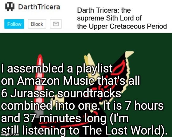 I assembled a playlist on Amazon Music that's all 6 Jurassic soundtracks combined into one. It is 7 hours and 37 minutes long (I'm still listening to The Lost World). | image tagged in darthtricera announcement template | made w/ Imgflip meme maker