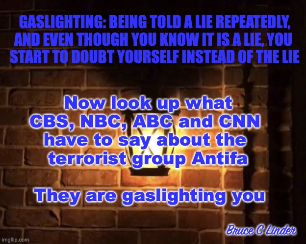gaslighting | GASLIGHTING: BEING TOLD A LIE REPEATEDLY,
AND EVEN THOUGH YOU KNOW IT IS A LIE, YOU 
START TO DOUBT YOURSELF INSTEAD OF THE LIE; Now look up what
CBS, NBC, ABC and CNN 
have to say about the 
terrorist group Antifa; They are gaslighting you; Bruce C Linder | image tagged in gaslight,media,abc,nbc,cbs,cnn | made w/ Imgflip meme maker