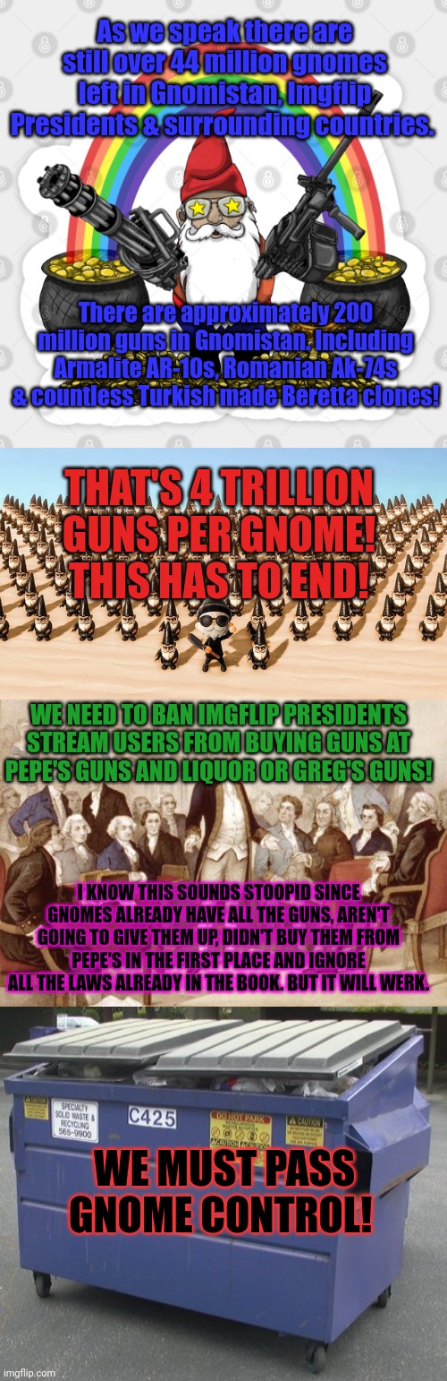 Vote 4 gnome control to sotp crimb | As we speak there are still over 44 million gnomes left in Gnomistan, Imgflip Presidents & surrounding countries. There are approximately 200 million guns in Gnomistan. Including Armalite AR-10s, Romanian Ak-74s & countless Turkish made Beretta clones! THAT'S 4 TRILLION GUNS PER GNOME! THIS HAS TO END! WE NEED TO BAN IMGFLIP PRESIDENTS STREAM USERS FROM BUYING GUNS AT PEPE'S GUNS AND LIQUOR OR GREG'S GUNS! I KNOW THIS SOUNDS STOOPID SINCE GNOMES ALREADY HAVE ALL THE GUNS, AREN'T GOING TO GIVE THEM UP, DIDN'T BUY THEM FROM PEPE'S IN THE FIRST PLACE AND IGNORE ALL THE LAWS ALREADY IN THE BOOK. BUT IT WILL WERK. WE MUST PASS GNOME CONTROL! | image tagged in first continental congress,dumpster,gnome,control,think if the children | made w/ Imgflip meme maker