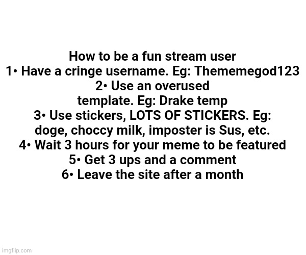 Tutorial | How to be a fun stream user
1• Have a cringe username. Eg: Thememegod123
2• Use an overused template. Eg: Drake temp
3• Use stickers, LOTS OF STICKERS. Eg: doge, choccy milk, imposter is Sus, etc.
4• Wait 3 hours for your meme to be featured
5• Get 3 ups and a comment
6• Leave the site after a month | image tagged in t | made w/ Imgflip meme maker