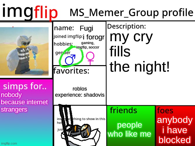 MSMG Profile | Fugi; my cry fills the night! i forogr; gaming, imgflip, soccor; roblos experience: shadovis; nobody because internet strangers; anybody i have blocked; people who like me | image tagged in msmg profile | made w/ Imgflip meme maker
