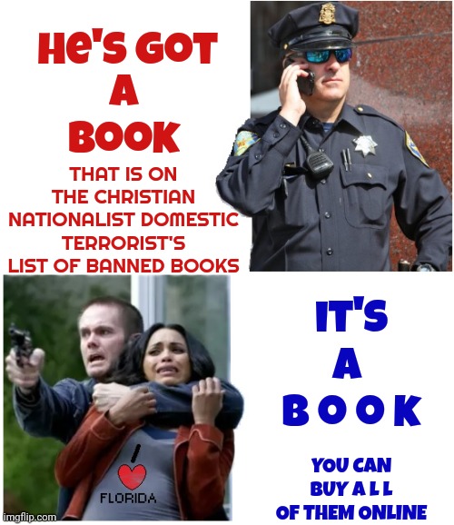 Florida: Put Down The Religious Frenzy And Back Away Slowly Before Any More Innocent People Get Hurt | he's got; a book; THAT IS ON THE CHRISTIAN NATIONALIST DOMESTIC TERRORIST'S LIST OF BANNED BOOKS; it's a  b o o k; YOU CAN BUY A L L OF THEM ONLINE | image tagged in irrational,book burners,religious idiodcracy,memes,meanwhile in florida,lunatics | made w/ Imgflip meme maker
