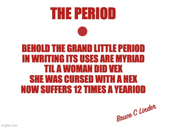 the period | THE PERIOD; BEHOLD THE GRAND LITTLE PERIOD
IN WRITING ITS USES ARE MYRIAD
TIL A WOMAN DID VEX
SHE WAS CURSED WITH A HEX
NOW SUFFERS 12 TIMES A YEARIOD; Bruce C Linder | image tagged in limerick,humor,joke,word play | made w/ Imgflip meme maker