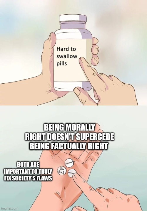 Important | BEING MORALLY RIGHT DOESN'T SUPERCEDE BEING FACTUALLY RIGHT; BOTH ARE IMPORTANT TO TRULY FIX SOCIETY'S FLAWS | image tagged in memes,hard to swallow pills | made w/ Imgflip meme maker