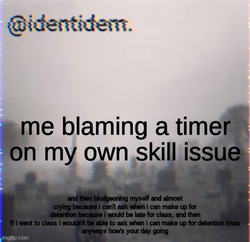 g | me blaming a timer on my own skill issue; and then bludgeoning myself and almost crying because i can't ask when i can make up for detention because i would be late for class, and then if i went to class i wouldn't be able to ask when i can make up for detention lmao
anyways how's your day going | made w/ Imgflip meme maker