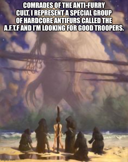 I can refer you up to Justin_CertifiedComrade | COMRADES OF THE ANTI-FURRY CULT, I REPRESENT A SPECIAL GROUP OF HARDCORE ANTIFURS CALLED THE A.F.T.F AND I’M LOOKING FOR GOOD TROOPERS. | image tagged in cthulhu cultists | made w/ Imgflip meme maker
