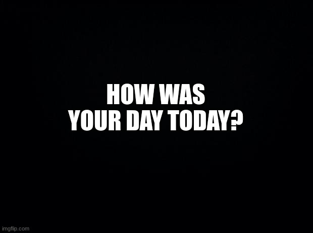 just comment | HOW WAS YOUR DAY TODAY? | image tagged in black background,msmg | made w/ Imgflip meme maker
