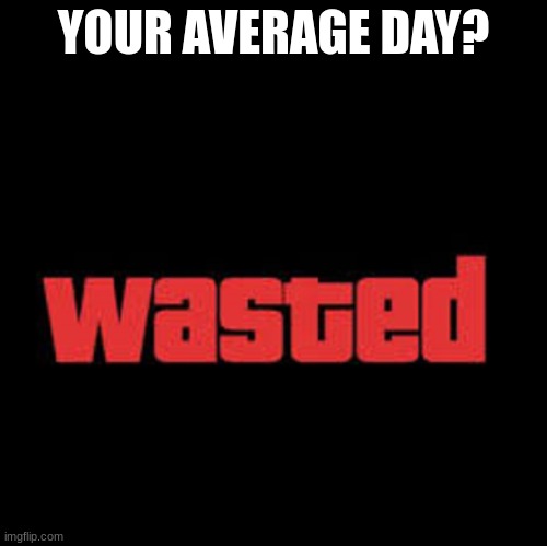 Wasted GTA | YOUR AVERAGE DAY? | image tagged in wasted gta | made w/ Imgflip meme maker