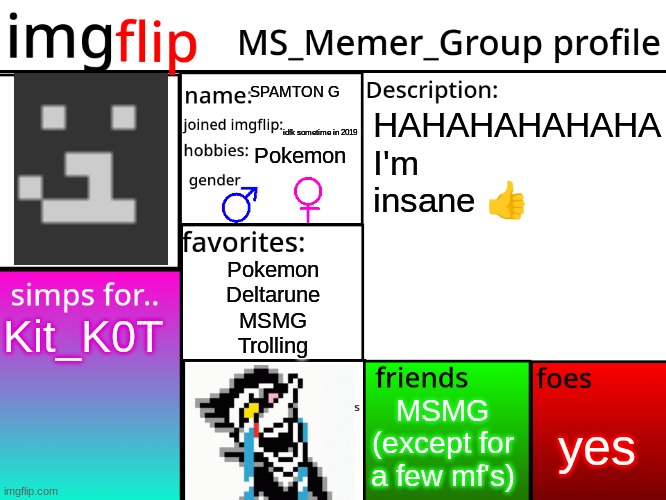 :( | SPAMTON G; HAHAHAHAHAHA
I'm insane 👍; idfk sometime in 2019; Pokemon; Pokemon
Deltarune
MSMG
Trolling; Kit_K0T; yes; MSMG (except for a few mf's) | image tagged in msmg profile | made w/ Imgflip meme maker