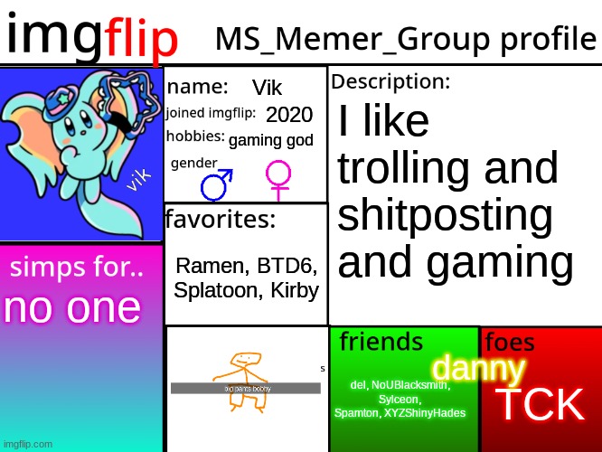 MSMG Profile | Vik; I like trolling and shitposting and gaming; 2020; gaming god; Ramen, BTD6, Splatoon, Kirby; no one; danny; TCK; del, NoUBlacksmith, Sylceon, Spamton, XYZShinyHades | image tagged in msmg profile | made w/ Imgflip meme maker