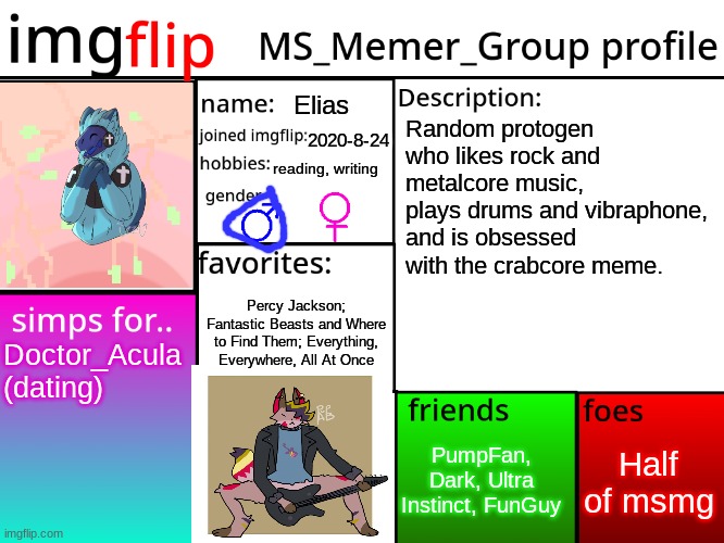 MSMG Profile | Elias; Random protogen who likes rock and metalcore music, plays drums and vibraphone, and is obsessed with the crabcore meme. 2020-8-24; reading, writing; Percy Jackson; Fantastic Beasts and Where to Find Them; Everything, Everywhere, All At Once; Doctor_Acula (dating); Half of msmg; PumpFan, Dark, Ultra Instinct, FunGuy | image tagged in msmg profile | made w/ Imgflip meme maker