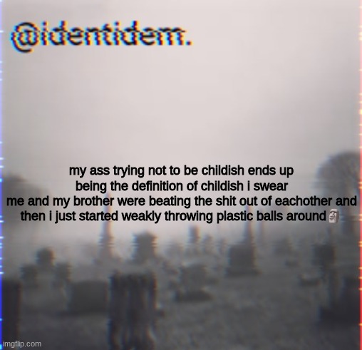 q | my ass trying not to be childish ends up being the definition of childish i swear
me and my brother were beating the shit out of eachother and then i just started weakly throwing plastic balls around🗿 | made w/ Imgflip meme maker