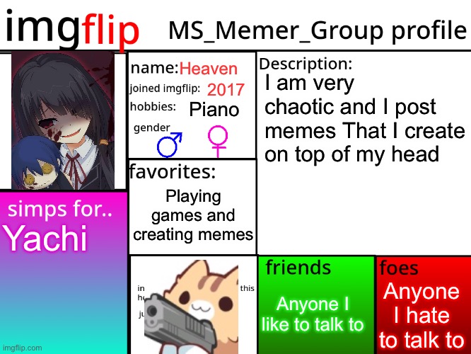 Heavens profile… idk | Heaven; I am very chaotic and I post memes That I create on top of my head; 2017; Piano; Playing games and creating memes; Yachi; Anyone I hate to talk to; Anyone I like to talk to | image tagged in msmg profile | made w/ Imgflip meme maker