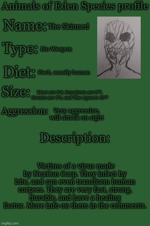 Animals of Eden Species Profile | The Skinned; Bio-Weapon; Flesh, usually human; Most are 6'4, Smashers are 8'7, Grunts are 5'9, and The Apex is 10'7; Very aggressive, will attack on sight; Victims of a virus made by NexCon Corp. They infect by bite, and can even transform human corpses. They are very fast, strong, durable, and have a healing factor. More info on them in the comments. | image tagged in animals of eden species profile | made w/ Imgflip meme maker