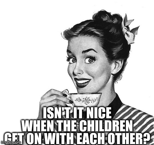 Retro woman teacup | ISN'T IT NICE WHEN THE CHILDREN GET ON WITH EACH OTHER? | image tagged in retro woman teacup | made w/ Imgflip meme maker