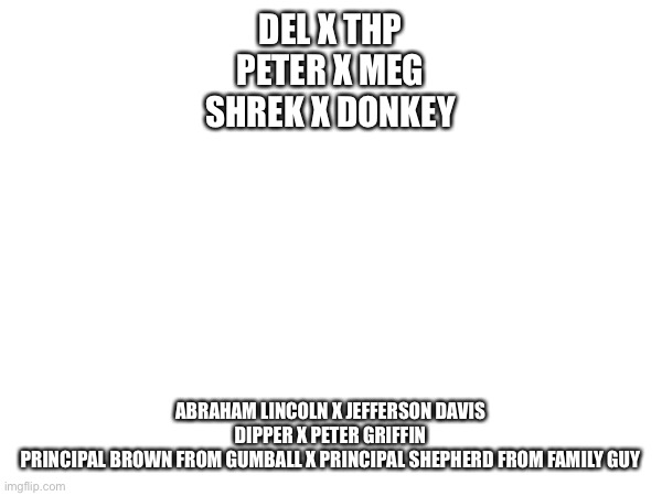 Round 3 | DEL X THP
PETER X MEG
SHREK X DONKEY; ABRAHAM LINCOLN X JEFFERSON DAVIS
DIPPER X PETER GRIFFIN
PRINCIPAL BROWN FROM GUMBALL X PRINCIPAL SHEPHERD FROM FAMILY GUY | made w/ Imgflip meme maker